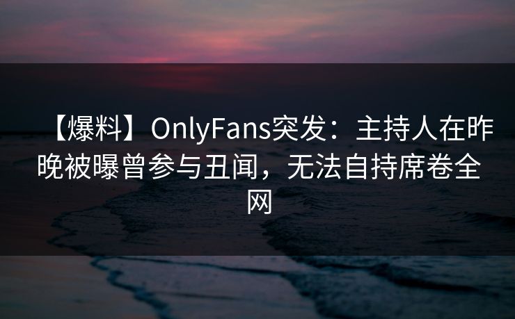 【爆料】OnlyFans突发：主持人在昨晚被曝曾参与丑闻，无法自持席卷全网