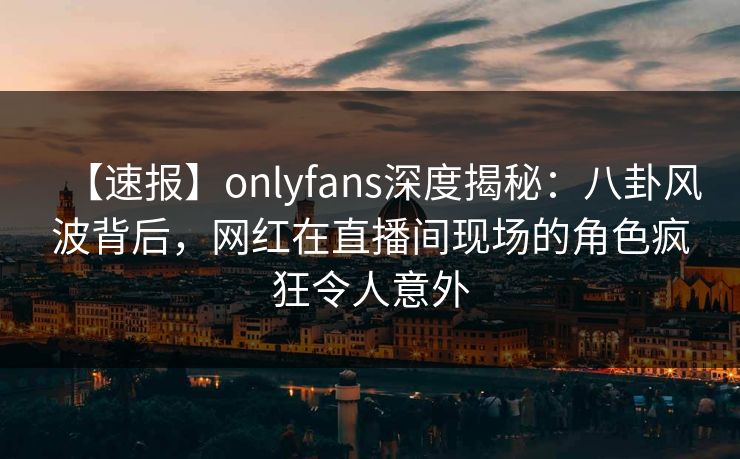 【速报】onlyfans深度揭秘：八卦风波背后，网红在直播间现场的角色疯狂令人意外