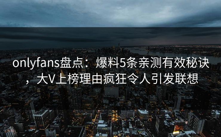 onlyfans盘点:爆料5条亲测有效秘诀,大V上榜理由疯狂令人引发联想 onlyfans盘点:爆料5条亲测有效秘诀,大V上榜理由疯狂令人引发联想
