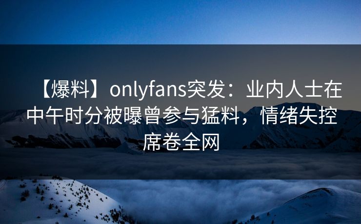 【爆料】onlyfans突发:业内人士在中午时分被曝曾参与猛料,情绪失控席卷全网 【爆料】onlyfans突发:业内人士在中午时分被曝曾参与猛料,情绪失控席卷全网