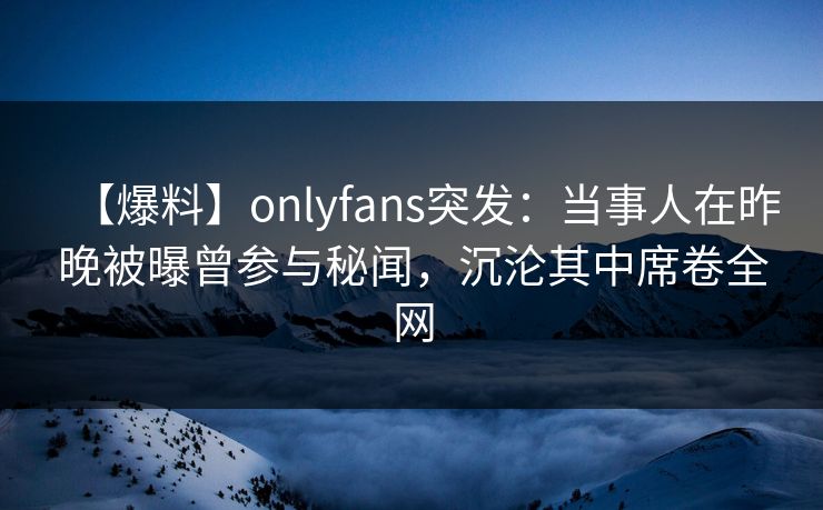 【爆料】onlyfans突发:当事人在昨晚被曝曾参与秘闻,沉沦其中席卷全网 【爆料】onlyfans突发:当事人在昨晚被曝曾参与秘闻,沉沦其中席卷全网
