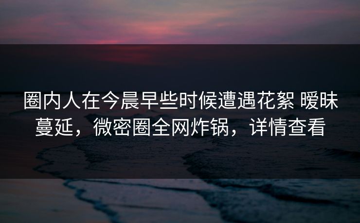 圈内人在今晨早些时候遭遇花絮 暧昧蔓延,微密圈全网炸锅,详情查看 圈内人在今晨早些时候遭遇花絮 暧昧蔓延,微密圈全网炸锅,详情查看