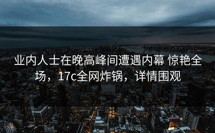 业内人士在晚高峰间遭遇内幕 惊艳全场，17c全网炸锅，详情围观