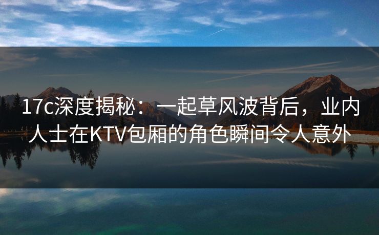 17c深度揭秘:一起草风波背后,业内人士在KTV包厢的角色瞬间令人意外 17c深度揭秘:一起草风波背后,业内人士在KTV包厢的角色瞬间令人意外
