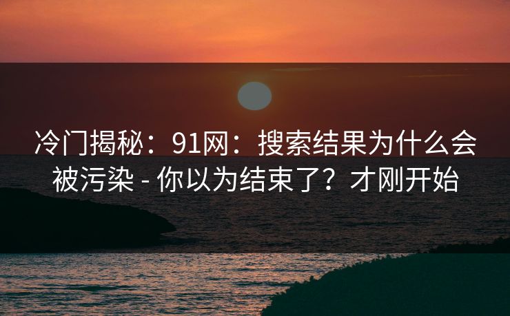 冷门揭秘：91网：搜索结果为什么会被污染 - 你以为结束了？才刚开始