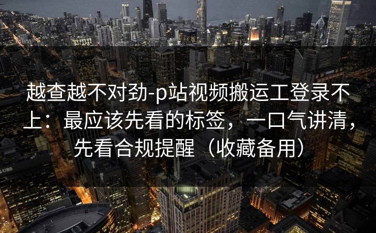 越查越不对劲-p站视频搬运工登录不上：最应该先看的标签，一口气讲清，先看合规提醒（收藏备用）