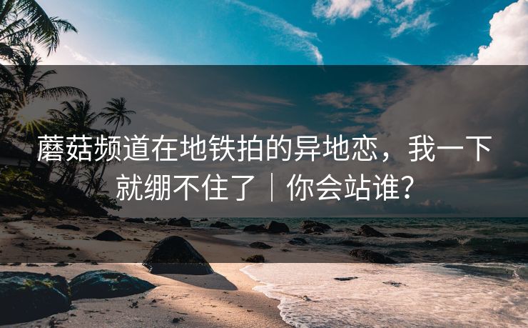 蘑菇频道在地铁拍的异地恋，我一下就绷不住了｜你会站谁？