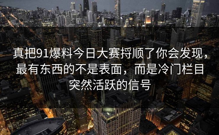 真把91爆料今日大赛捋顺了你会发现，最有东西的不是表面，而是冷门栏目突然活跃的信号