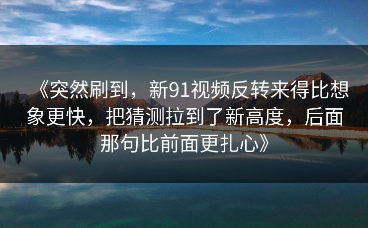 《突然刷到，新91视频反转来得比想象更快，把猜测拉到了新高度，后面那句比前面更扎心》