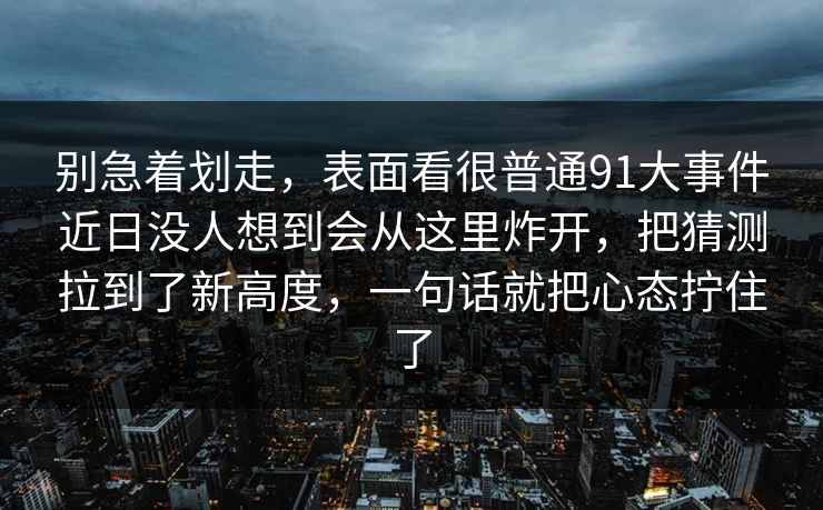 别急着划走，表面看很普通91大事件近日没人想到会从这里炸开，把猜测拉到了新高度，一句话就把心态拧住了