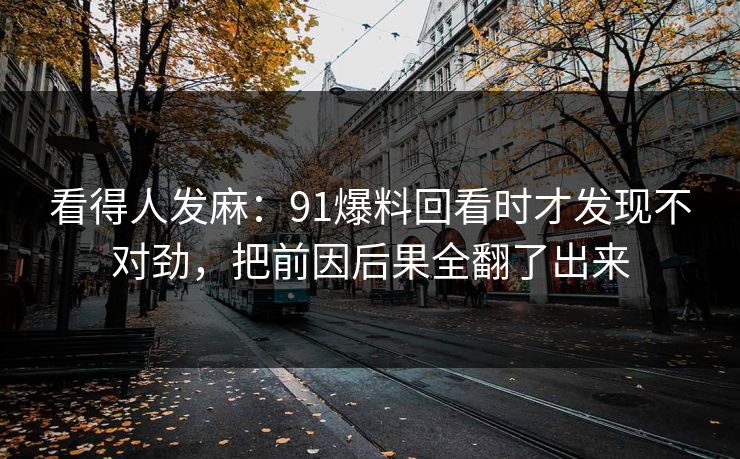 看得人发麻：91爆料回看时才发现不对劲，把前因后果全翻了出来